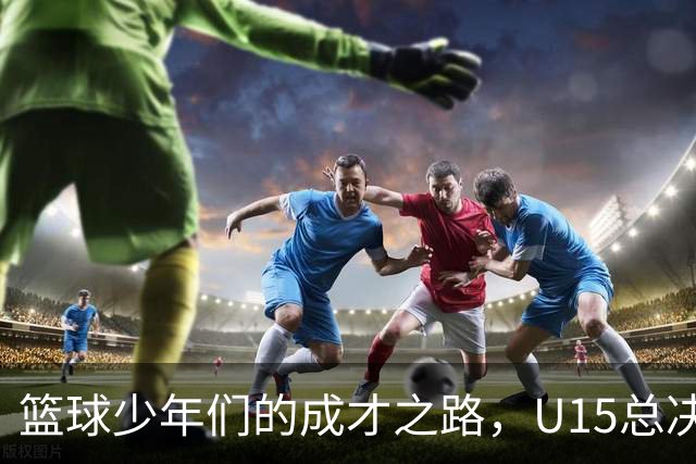 篮球少年们的成才之路，U15总决赛精彩收官！